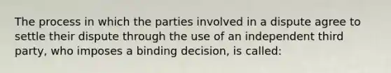 The process in which the parties involved in a dispute agree to settle their dispute through the use of an independent third party, who imposes a binding decision, is called: