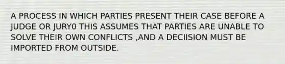 A PROCESS IN WHICH PARTIES PRESENT THEIR CASE BEFORE A JUDGE OR JURY0 THIS ASSUMES THAT PARTIES ARE UNABLE TO SOLVE THEIR OWN CONFLICTS ,AND A DECIISION MUST BE IMPORTED FROM OUTSIDE.