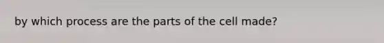 by which process are the parts of the cell made?