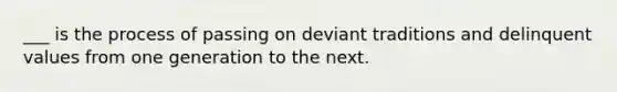 ___ is the process of passing on deviant traditions and delinquent values from one generation to the next.