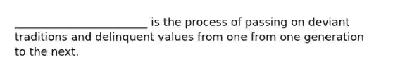 ________________________ is the process of passing on deviant traditions and delinquent values from one from one generation to the next.