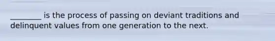 ________ is the process of passing on deviant traditions and delinquent values from one generation to the next.