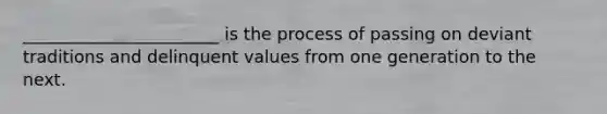 _______________________ is the process of passing on deviant traditions and delinquent values from one generation to the next.