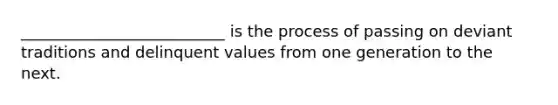 __________________________ is the process of passing on deviant traditions and delinquent values from one generation to the next.