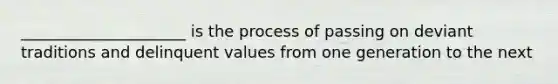 _____________________ is the process of passing on deviant traditions and delinquent values from one generation to the next