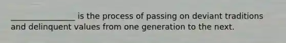 ________________ is the process of passing on deviant traditions and delinquent values from one generation to the next.