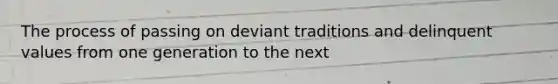 The process of passing on deviant traditions and delinquent values from one generation to the next