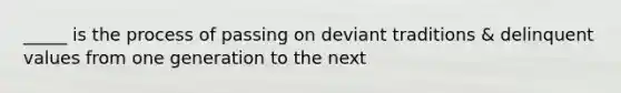 _____ is the process of passing on deviant traditions & delinquent values from one generation to the next