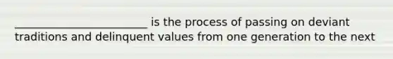 ________________________ is the process of passing on deviant traditions and delinquent values from one generation to the next