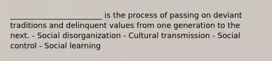 ________________________ is the process of passing on deviant traditions and delinquent values from one generation to the next. - Social disorganization - Cultural transmission - Social control - Social learning