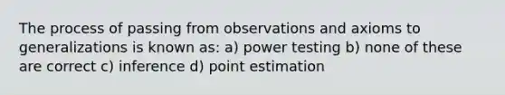 The process of passing from observations and axioms to generalizations is known as: a) power testing b) none of these are correct c) inference d) point estimation