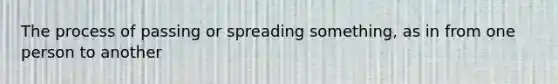 The process of passing or spreading something, as in from one person to another