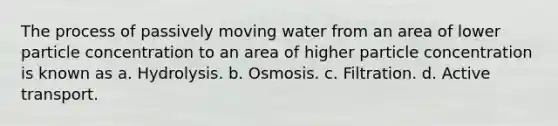 The process of passively moving water from an area of lower particle concentration to an area of higher particle concentration is known as a. Hydrolysis. b. Osmosis. c. Filtration. d. Active transport.