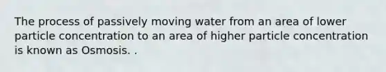 The process of passively moving water from an area of lower particle concentration to an area of higher particle concentration is known as Osmosis. .