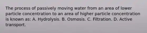 The process of passively moving water from an area of lower particle concentration to an area of higher particle concentration is known as: A. Hydrolysis. B. Osmosis. C. Filtration. D. Active transport.