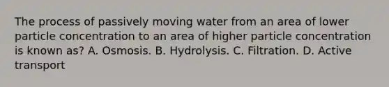 The process of passively moving water from an area of lower particle concentration to an area of higher particle concentration is known as? A. Osmosis. B. Hydrolysis. C. Filtration. D. Active transport