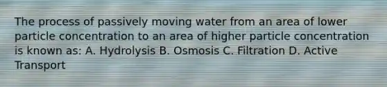 The process of passively moving water from an area of lower particle concentration to an area of higher particle concentration is known as: A. Hydrolysis B. Osmosis C. Filtration D. Active Transport