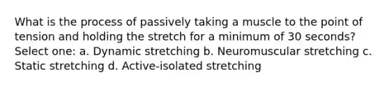 What is the process of passively taking a muscle to the point of tension and holding the stretch for a minimum of 30 seconds? Select one: a. Dynamic stretching b. Neuromuscular stretching c. Static stretching d. Active-isolated stretching