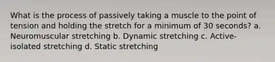 What is the process of passively taking a muscle to the point of tension and holding the stretch for a minimum of 30 seconds? a. Neuromuscular stretching b. Dynamic stretching c. Active-isolated stretching d. Static stretching