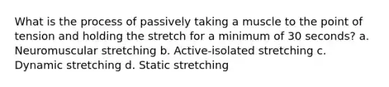 What is the process of passively taking a muscle to the point of tension and holding the stretch for a minimum of 30 seconds? a. Neuromuscular stretching b. Active-isolated stretching c. Dynamic stretching d. Static stretching