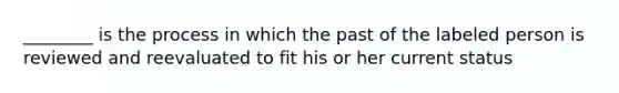 ________ is the process in which the past of the labeled person is reviewed and reevaluated to fit his or her current status