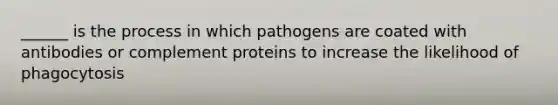 ______ is the process in which pathogens are coated with antibodies or complement proteins to increase the likelihood of phagocytosis