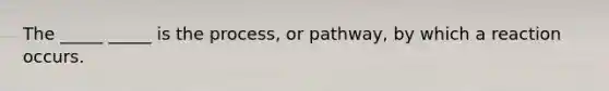 The _____ _____ is the process, or pathway, by which a reaction occurs.