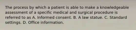 The process by which a patient is able to make a knowledgeable assessment of a specific medical and surgical procedure is referred to as A. Informed consent. B. A law statue. C. Standard settings. D. Office information.