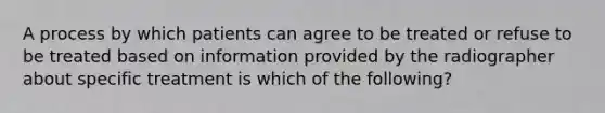 A process by which patients can agree to be treated or refuse to be treated based on information provided by the radiographer about specific treatment is which of the following?