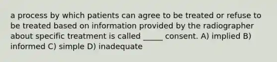 a process by which patients can agree to be treated or refuse to be treated based on information provided by the radiographer about specific treatment is called _____ consent. A) implied B) informed C) simple D) inadequate