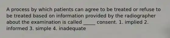 A process by which patients can agree to be treated or refuse to be treated based on information provided by the radiographer about the examination is called _____ consent. 1. implied 2. informed 3. simple 4. inadequate