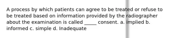 A process by which patients can agree to be treated or refuse to be treated based on information provided by the radiographer about the examination is called _____ consent. a. implied b. informed c. simple d. Inadequate