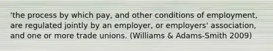 'the process by which pay, and other conditions of employment, are regulated jointly by an employer, or employers' association, and one or more trade unions. (Williams & Adams-Smith 2009)