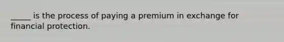 _____ is the process of paying a premium in exchange for financial protection.