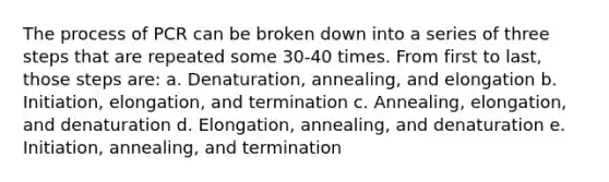 The process of PCR can be broken down into a series of three steps that are repeated some 30-40 times. From first to last, those steps are: a. Denaturation, annealing, and elongation b. Initiation, elongation, and termination c. Annealing, elongation, and denaturation d. Elongation, annealing, and denaturation e. Initiation, annealing, and termination