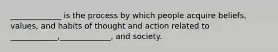 _____________ is the process by which people acquire beliefs, values, and habits of thought and action related to ____________,_____________, and society.