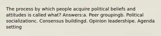 The process by which people acquire political beliefs and attitudes is called what? Answers:a. Peer groupingb. Political socializationc. Consensus buildingd. Opinion leadershipe. Agenda setting