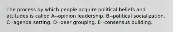 The process by which people acquire political beliefs and attitudes is called A--opinion leadership. B--political socialization. C--agenda setting. D--peer grouping. E--consensus building.