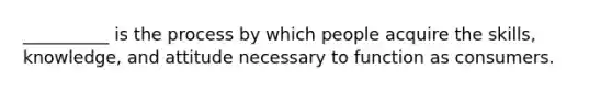 __________ is the process by which people acquire the skills, knowledge, and attitude necessary to function as consumers.