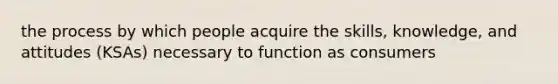 the process by which people acquire the skills, knowledge, and attitudes (KSAs) necessary to function as consumers