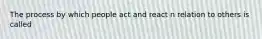 The process by which people act and react n relation to others is called