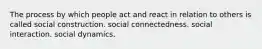 The process by which people act and react in relation to others is called social construction. social connectedness. social interaction. social dynamics.