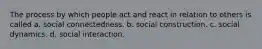 The process by which people act and react in relation to others is called a. social connectedness. b. social construction. c. social dynamics. d. social interaction.