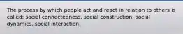 The process by which people act and react in relation to others is called: social connectedness. social construction. social dynamics. social interaction.