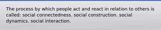 The process by which people act and react in relation to others is called: social connectedness. social construction. social dynamics. social interaction.