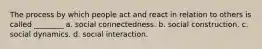 The process by which people act and react in relation to others is called ________ a. social connectedness. b. social construction. c. social dynamics. d. social interaction.