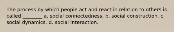 The process by which people act and react in relation to others is called ________ a. social connectedness. b. social construction. c. social dynamics. d. social interaction.