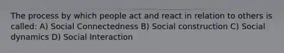 The process by which people act and react in relation to others is called: A) Social Connectedness B) Social construction C) Social dynamics D) Social Interaction