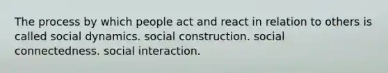 The process by which people act and react in relation to others is called social dynamics. social construction. social connectedness. social interaction.