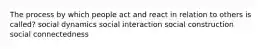 The process by which people act and react in relation to others is called? social dynamics social interaction social construction social connectedness